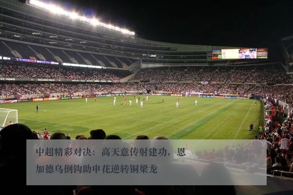 中超精彩对决:高天意传射建功,恩加德乌倒钩助申花逆转铜梁龙